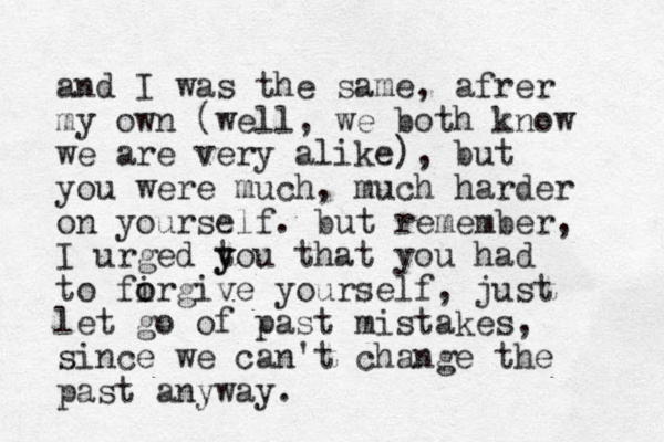 and I was the same, afrer my own (well, we both know we are very alike), but you were much, much harder on yourself. but remember, I urged tou y y that you had to firgive o o yourself, just let go of past mistakes, since we can't change the past anyway.