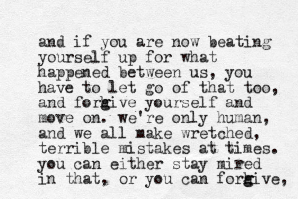 and if you are now beating yourself up for what happened between us, you have to let go of that too, and forhi e g g v yourself and move on. we're only human, and we all make wretched, terrible mistakes at times. you can either stay mired in that, or you can forhi e g g v , 