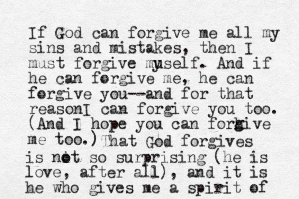 If God can forgi e me v all my sins and mistakes, the n I must forgive muself. And if he can forgive me, he can forgive you--and for that reasonI can forgive you too. y (And I hope you can forhive me too.) g g That God forgives is nit o o so surprising (he is love, after all), and it is he who gives me a spirit of 