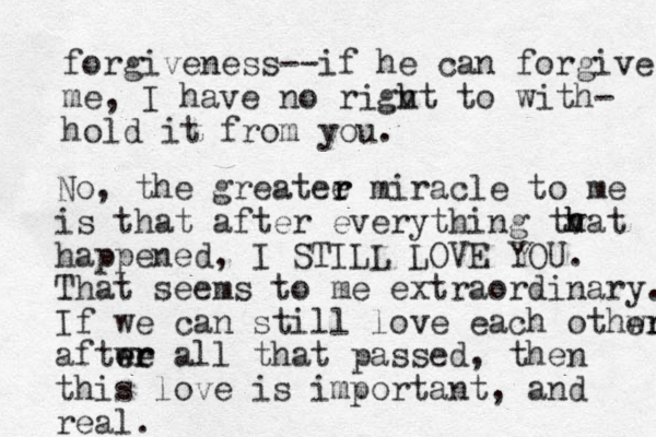 forgiveness--if he can forgive me, I have no rigvt h h to with- hold it from you. No, the greatee r r miracle to me is that after everything tv h hat happened, I STILL LOVE YOU. That seems to me extraordinary. If we can still love each othwr er aftwe er er all that passed, then this love is important, and real.