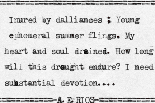 Inured by dalliances ; Young ephemeral summer flings . My heart and soul dre ained a d . How long will this dra o ought endure? I need sun b bstantial devotion .... ============-A.E E.R RIOS-============ =================================== 