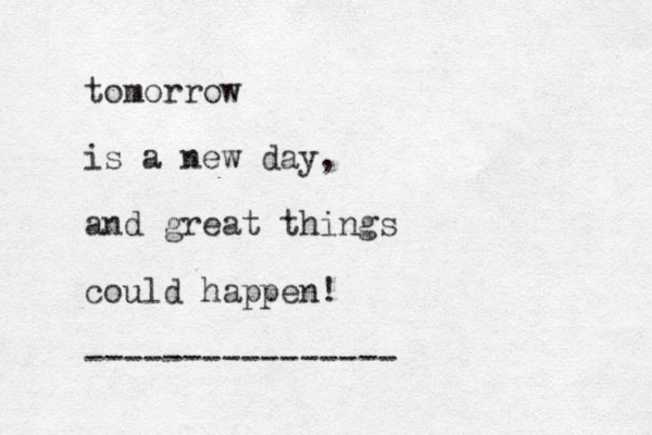 tomorrow is a new day, and great things could happen! ---------------- 