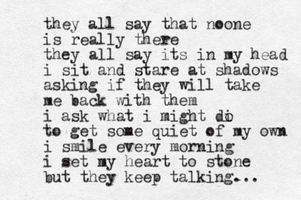 they all say that noone is really there they all say its in my head i sit and stare at shadows asking if they will take me back with them i ask what i might di o to get some quiet of my own i smile every morning i set my heart to stone but they keep talking... 