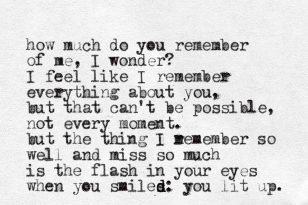 how much do you remember of me, I wonder? I feel like I remember everything about you, but that can't be possible, not every moment. but the thing I m remember so well and miss so much is the flash in your eyes when you smiles d d d: you lit up. 