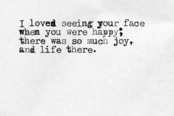 I loves d d seeing your face when you were happy; there was so much joy, and life there.