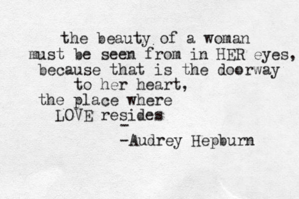 the beauty of a woman must be seen from in HER eyes, because that is the doorway to her heart, the place where LOVE resides - -Audrey Hepburn