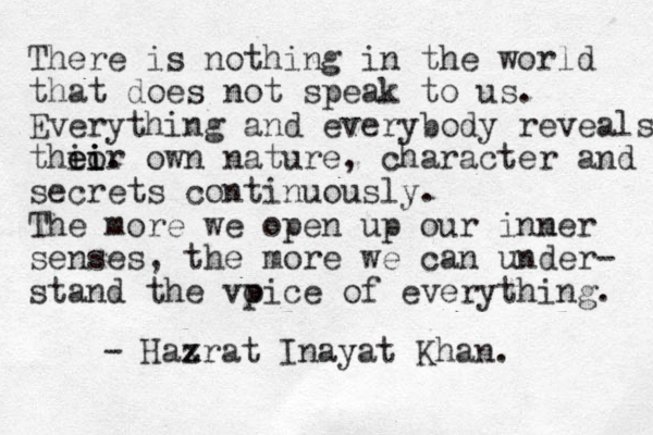 There is nothing in the world that does not speak to us. Everything and everybody reveals thi e eor i i i . own nature, character and secrets continuously. The more we open up our inmer n senses, the more we can under- stand the vpi o ce of everything. - Haxr z at Inayat Khan. 