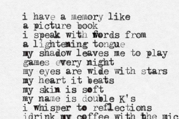 i have a memory like a picture book i speak with f w words from a lightening tongue my shadow leaves me to play games every night my eyes are wide with stars my heart it beats my skin is soft my name is double K's i whisper to reflections idrink my coffee with h the micr 