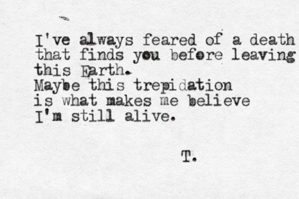 I've always feared of a death that finds you before leaving this Earth. Maybe this trepidation is what makes me believe I'm still alive. T. 