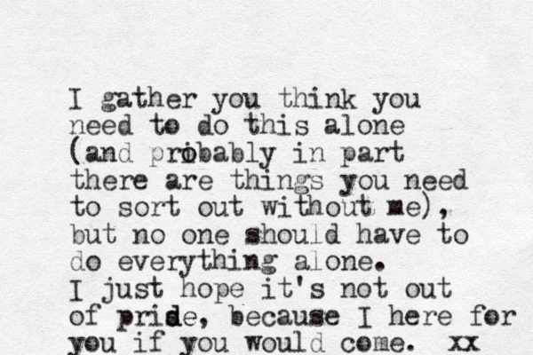 I gather you think you need to do this alone (and pri o obably in part there are things you need to sort out without me), but no one should have to do everything alone. I just hope it's not out of prise d de, because I here for you if you would come. xx 