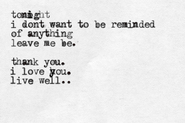 tonoght i i i i dont ea w nt to be reminded of anything leave me be. thank you. i love ho y y u. live well.. 