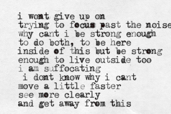 i wont give up on trying to focus past the noise why cant i be strong enough to do both, to be here inside of this but be strong enough to live outside too i am suffocating i dont know why i cant move a little faster see more clearly and get away from this 