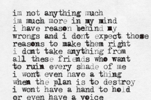 im not anything much im much more in my mind i have reason behind my wrongs and i dont expect those reasons to make them right i dont take anything from all these friends who want to ruin every shade of me i wont even have a thing when the plan is to destroy i wont have a hand to hold or even have a voice