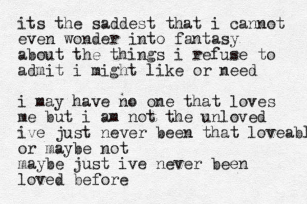 its the saddest that i cannot even wonder into fantasy about the things i refuse to admit i might like or need i may have no one that loves me but i am no t the unloved ive just never been that loveable or maybe not maybe just ive never been loved before 