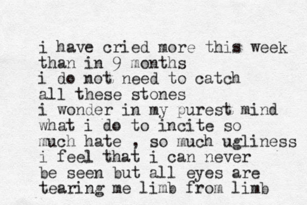 i have cried more this week than in 9 months i do not need to catch all these stones i wonder in my purest mind what i do to incite so much hate , so much ugliness i feel that i can never be seen but all eyes are tearing me limb from limb 