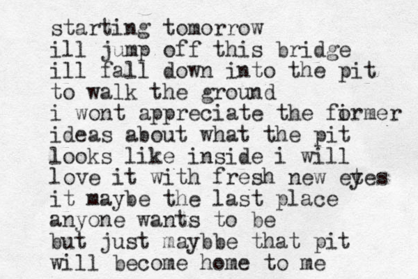 starting tomorrow ill jump off this bridge ill fall down into the pit to walk the ground i wont appreciate the firmer o ideas about what the pit looks like inside i will love it with fresh new et yes it maybe the last place anyone wants to be but just maybbe that pit will become home to me