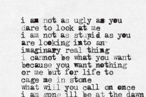 i am not as ugly as you dare to look at me i am not as stupid as you are looking into an imaginary real thing i cannot be what you want because you want nothing or me but for life to cage me in stone what will you call on once i am gone ill be at the dawn 