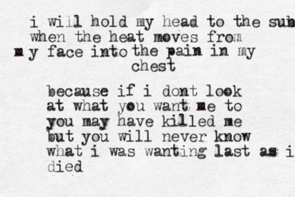 i will hold my head to the sub n when the heat moves from y face into m the pain in my chest because if i dont look at what you want me to you may have killed me but you will never know what i was wanting last as i died