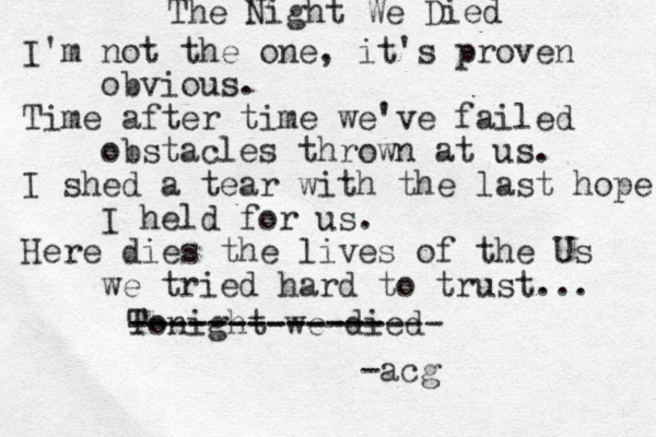 The Night We Died I'm not the one, it's proven obvious. Time after time we've failed obstacles thrown at us. I shed a tear with the last hope I held for us. Here dies the lives of the Us we tried hard to trust... Tonight we died ---------------- ------------- acg - 