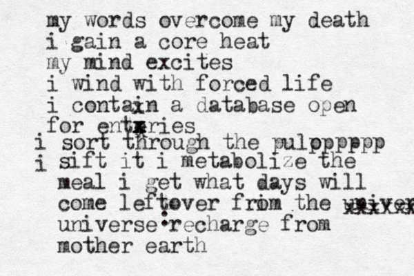 my words overcome my death i gain a core heat my mind excites i wind with forced life i contain a database open for enteries x x x x x i sort through the pulo p p i pppp sift it i metabolize the meal i get what days will come leftover fri om the universe universe recharge from mother earth xxxxxxxx : 