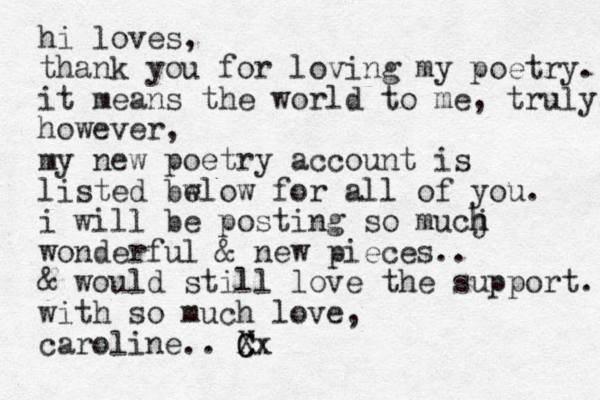 hi loves, thank you for loving my poetry. it means the world to me, truly. however, my new poetry account is listed bw elow for all of you. i will be posting so mucj h h wonderful & new pieces.. & would still love the support. with so much love, caroline.. C X Cx