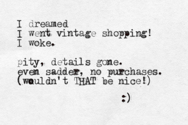I dreamed I went vintage shopping! I woke. pity, details gone. even sadder, no purchases. (wu ouldn't THAT be nice!) :)