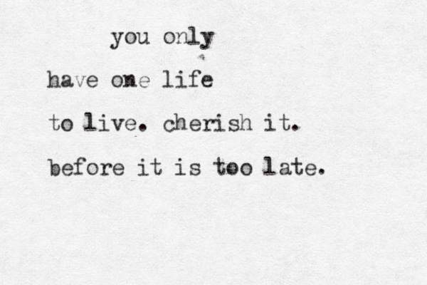 you only have one life to live. cherish it. before it is too late.