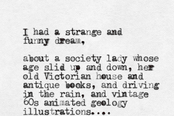 I had a strange and funny dream. , about a society lady whose age slid up and down, her old Victorian house and antique books, and driving in the rain, and vintage 60s animated geology illustrations....