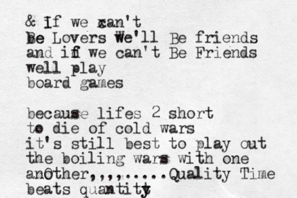 & i If we x can't be Be Lovers w We'll Be friends and id f f we can't Be Friends well play board games because lifes 2 short to die of cold wars it's still best to play out the boiling wars with one ano Other,,,,.....Quality Time beats quantitt y y