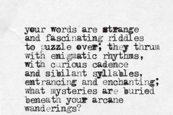 your words are strange and fascinating riddles to puzzle over; they thrum with enigmatic rhythms, with curious cadence and sibilant syllables, entrancing and enchanting; what mysteries are buried beneath your arcane wanderings?