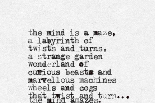 the mind is a maze, a labyrinth of twists and turns, a strange garden wonderland of curious beasts and marvellous machines wheels and cogs that twist and turn... the mind amazes.
