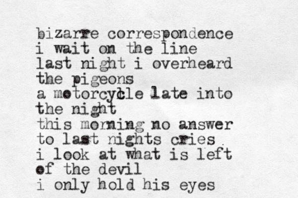 bizarre correspondence i wait on the line last night i overheard the pigeons a motorcyl c cle late into the night this morning no answer to last nights cries i look at what is left of the devil i only hold his eyes