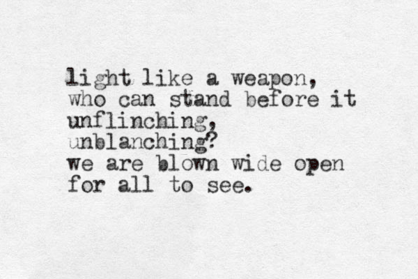 light like a weapon, who can stand before it unflinching, unblanching? we are blown wide open for all to see.