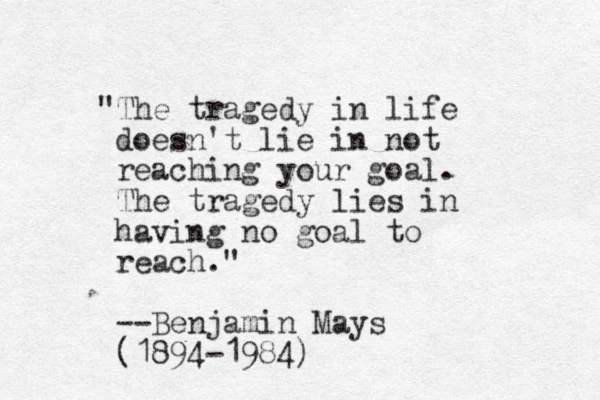 "The tragedy in life doesn't lie in not reaching your goa l. The tragedy lies in having no goal to reach." --Benjamin Mays (1894-1984)