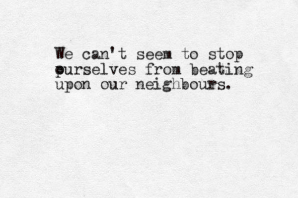 We can't seem to stop p ourselves from beating upon our neighbours. 