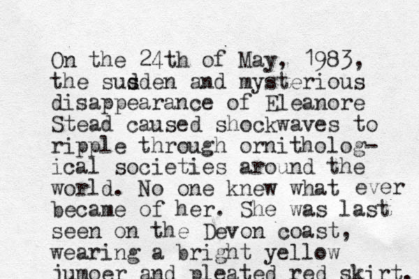 On the 24th of May, 1983, the susden d s and mysterious disappearance of Eleanore Stead caused shockwaves to ripple through ornitholog- ical societies around the world. No one knew what became of her. She was last seen on the Devon coast, wearing a bright yellow jumoer and pleated red skirt. ever 