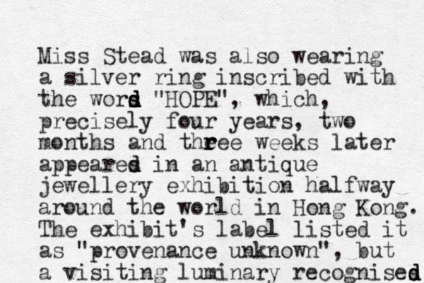Miss Stead was also wearing a silver ring inscribed with the wors d d s d d "HOPE", which, precisely four years, two months and theee r r r weeks later appeares d d in a n antique jewellery exhibition halfway around the world in Hong Kong. The exhibit's label listed it as "provenance unknown", but a visiting luminary recognises d d d 