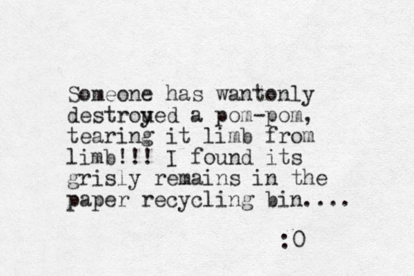 Someone has wantonly destroued y y a pom -pom, tearing it limb from limb!!! I found its grisly remains in the paper recycling bin.... :0 