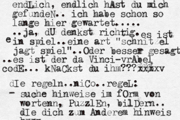 endLich, endlich hAst du mich gefundeN.. ich habe schon so lange hier gewartet..... ..ja, dU denkst richri t g. es ist e in spiel..eine art "schnitzel jagt spiel"..Oder besser gesagt ..es ist der da Vinci-vrAbel codE... kNaCkst du ihm???%%% xxxxv dIe regeln..niCo..regeL: - suche hinweise im fOrm von w ortenn, PuzzlEn, bilDern.. dIe dich zum Anderem hinweis b xxxx