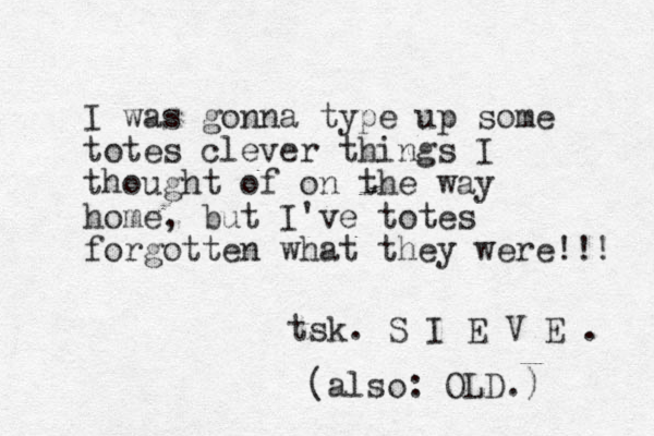 I was gonna type up some totes clever things I thought of on the way home, but I've totes forgotten what they were!!! tsk. S I E V E . (also: OLD.) 