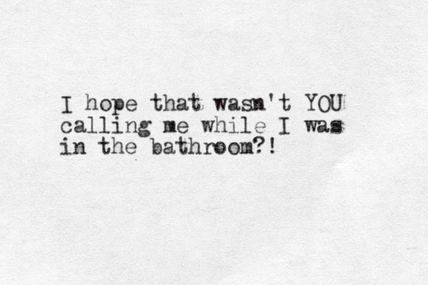 I hope that wasn't YOU calling me while I was in the bathroom?! 
