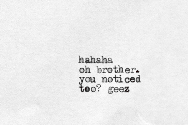 hahaha oh brother. you noticed too? geez