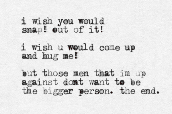 i wish you would snap! out of it! i wish u would come up and hug me! but those men that im up against dont want to be the bigger person. the end. 