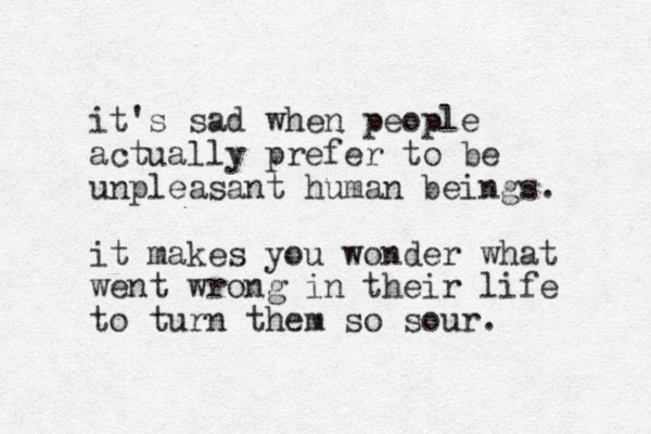 it's sad when people actually prefer to be unpleasant human beings. it makes you wonder what went wrong in their life to turn them so sour. 