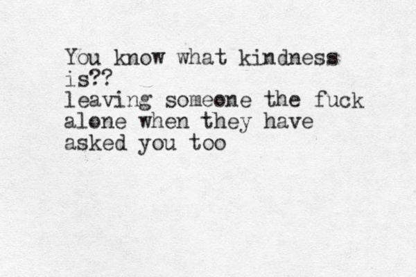 You know what kindness is?? leaving someone the fuck alone when they have asked you too
