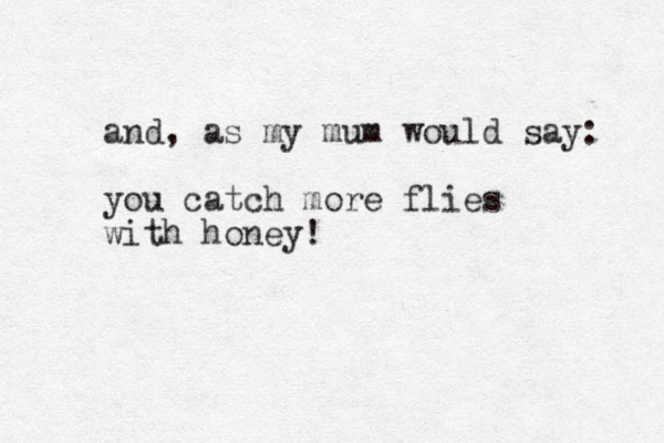 and, as my mum would say: you catch more flies with honey!