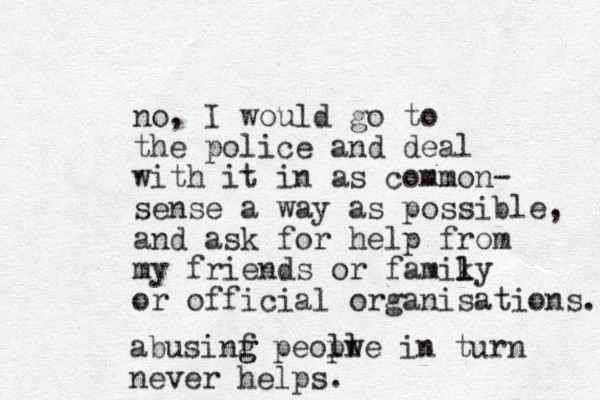 no, I would go to the police and deal with it in as common- sense a way as possible, and ask for help from my friends or famiky l l or official organisations. abusinf g g peolw ple in turn never helps.