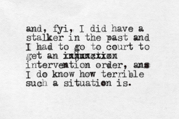 and , fyi, I did have a stalker in the past and I had to go to court to get an inhunction j xxxxxxxxxx intervention order, ans I do know how terrible such a situation is.
