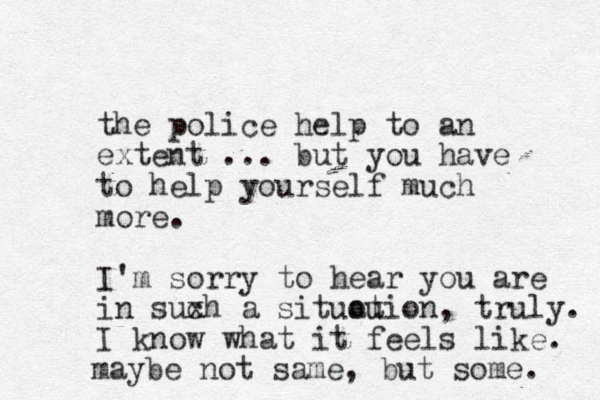 the police help to an extent ... but you have to help yourself much more. I'm sorry to hear you are in suxh a c situou ation, truly. I know what it feels like. maybe not same, but some. 
