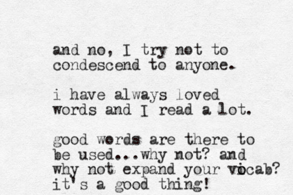 and no, I try not to condescend to anyone. i have always loved words and I read a lot. good words are there to be used...why not? and why not expand your vicab o o ? it's a good thing!
